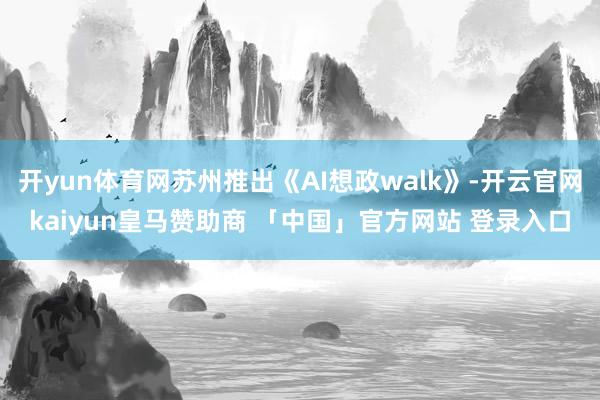 开yun体育网苏州推出《AI想政walk》-开云官网kaiyun皇马赞助商 「中国」官方网站 登录入口