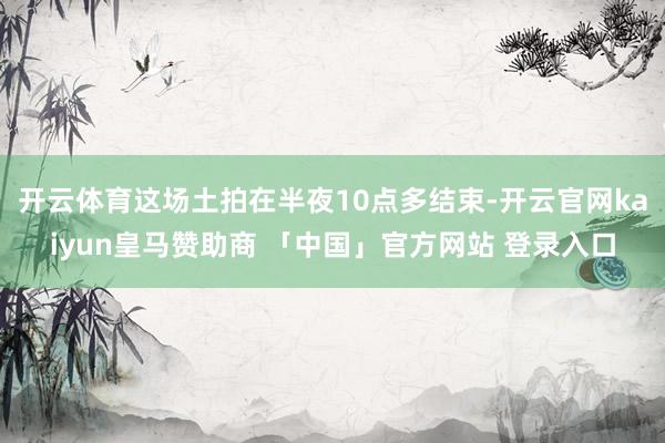 开云体育这场土拍在半夜10点多结束-开云官网kaiyun皇马赞助商 「中国」官方网站 登录入口