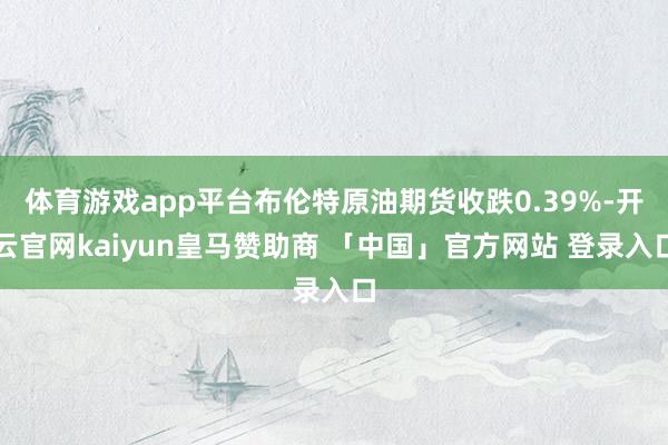 体育游戏app平台布伦特原油期货收跌0.39%-开云官网kaiyun皇马赞助商 「中国」官方网站 登录入口