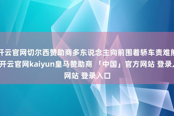 开云官网切尔西赞助商多东说念主向前围着轿车责难熊某-开云官网kaiyun皇马赞助商 「中国」官方网站 登录入口