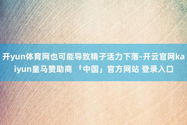 开yun体育网也可能导致精子活力下落-开云官网kaiyun皇马赞助商 「中国」官方网站 登录入口