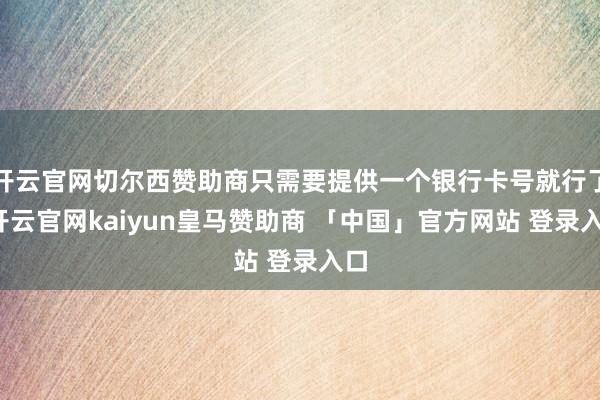 开云官网切尔西赞助商只需要提供一个银行卡号就行了-开云官网kaiyun皇马赞助商 「中国」官方网站 登录入口