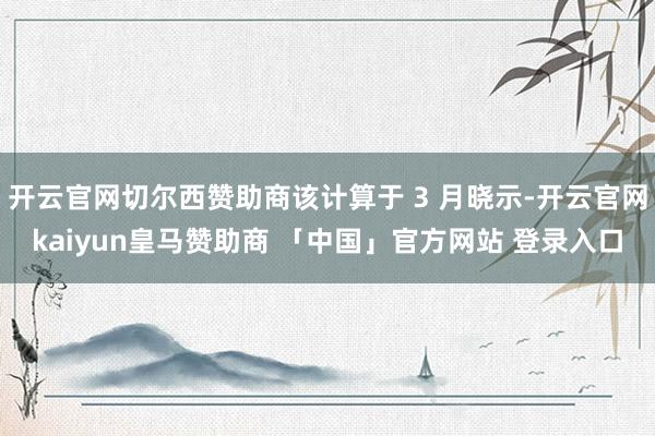 开云官网切尔西赞助商该计算于 3 月晓示-开云官网kaiyun皇马赞助商 「中国」官方网站 登录入口