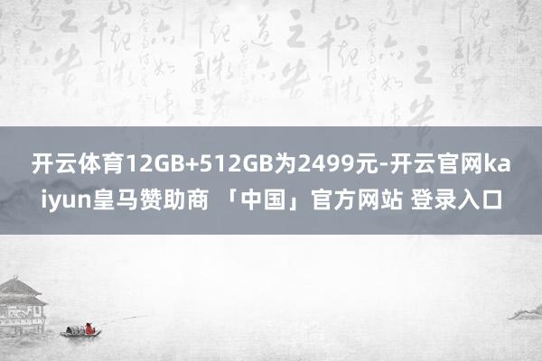 开云体育12GB+512GB为2499元-开云官网kaiyun皇马赞助商 「中国」官方网站 登录入口