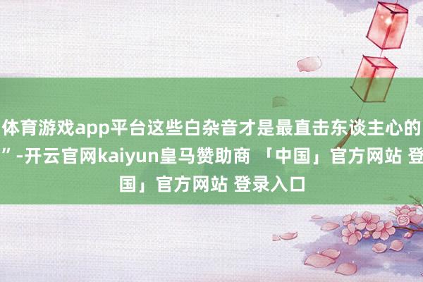 体育游戏app平台这些白杂音才是最直击东谈主心的 “台词”-开云官网kaiyun皇马赞助商 「中国」官方网站 登录入口