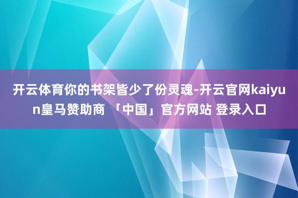 开云体育你的书架皆少了份灵魂-开云官网kaiyun皇马赞助商 「中国」官方网站 登录入口