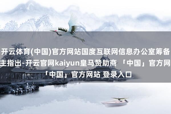开云体育(中国)官方网站国度互联网信息办公室筹备崇拜东说念主指出-开云官网kaiyun皇马赞助商 「中国」官方网站 登录入口
