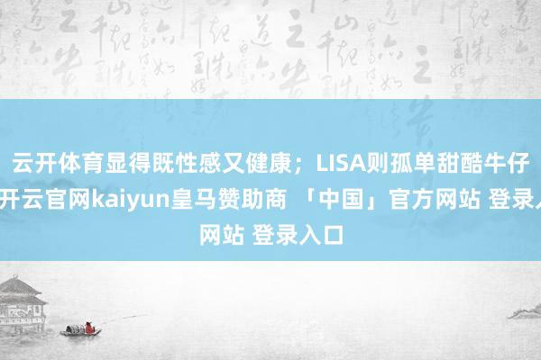 云开体育显得既性感又健康；LISA则孤单甜酷牛仔风-开云官网kaiyun皇马赞助商 「中国」官方网站 登录入口