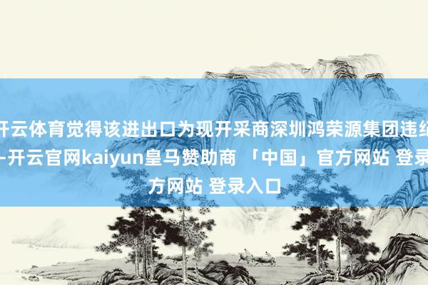 开云体育觉得该进出口为现开采商深圳鸿荣源集团违纪开设-开云官网kaiyun皇马赞助商 「中国」官方网站 登录入口
