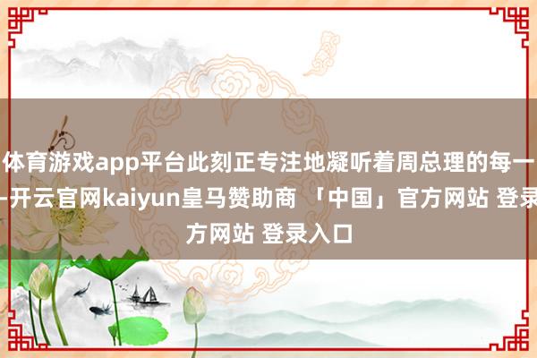 体育游戏app平台此刻正专注地凝听着周总理的每一句话-开云官网kaiyun皇马赞助商 「中国」官方网站 登录入口