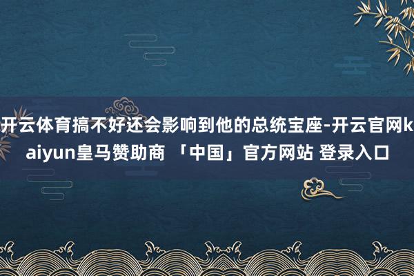 开云体育搞不好还会影响到他的总统宝座-开云官网kaiyun皇马赞助商 「中国」官方网站 登录入口