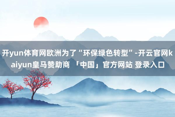 开yun体育网欧洲为了“环保绿色转型”-开云官网kaiyun皇马赞助商 「中国」官方网站 登录入口