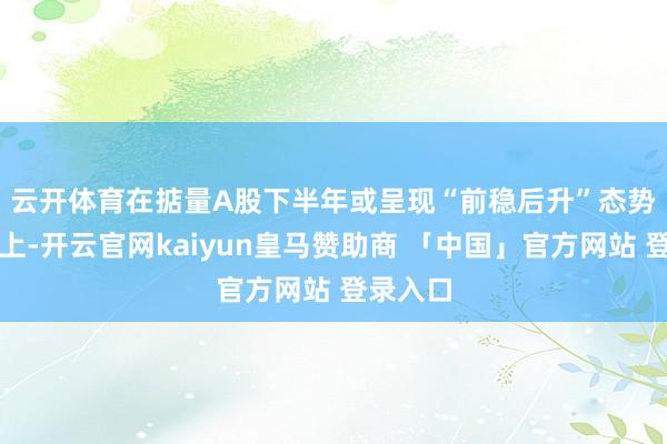 云开体育　　在掂量A股下半年或呈现“前稳后升”态势的基础上-开云官网kaiyun皇马赞助商 「中国」官方网站 登录入口
