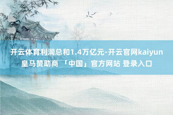 开云体育利润总和1.4万亿元-开云官网kaiyun皇马赞助商 「中国」官方网站 登录入口