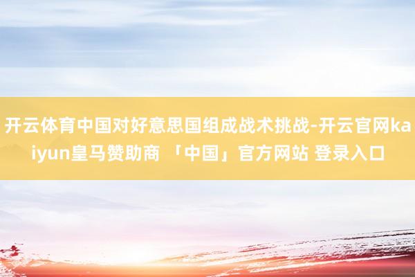 开云体育中国对好意思国组成战术挑战-开云官网kaiyun皇马赞助商 「中国」官方网站 登录入口