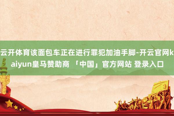 云开体育该面包车正在进行罪犯加油手脚-开云官网kaiyun皇马赞助商 「中国」官方网站 登录入口