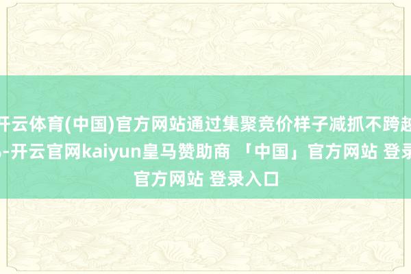 开云体育(中国)官方网站通过集聚竞价样子减抓不跨越0.5%-开云官网kaiyun皇马赞助商 「中国」官方网站 登录入口