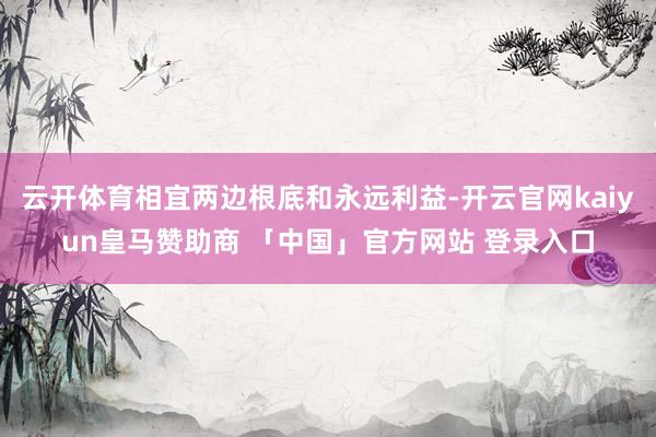 云开体育相宜两边根底和永远利益-开云官网kaiyun皇马赞助商 「中国」官方网站 登录入口