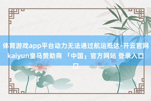 体育游戏app平台动力无法通过航运抵达-开云官网kaiyun皇马赞助商 「中国」官方网站 登录入口