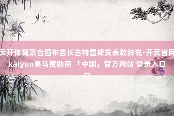 云开体育聚合国布告长古特雷斯发表致辞说-开云官网kaiyun皇马赞助商 「中国」官方网站 登录入口