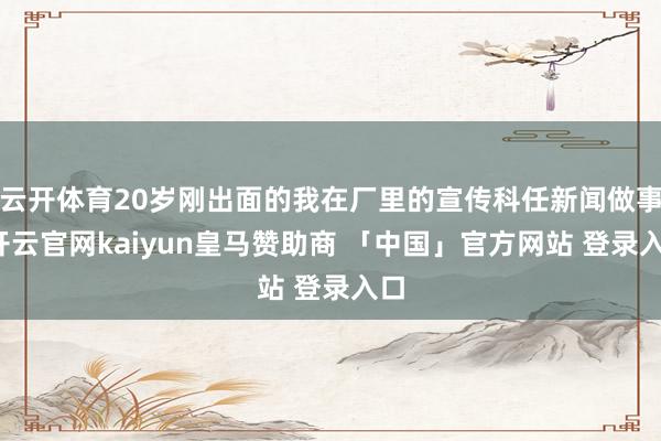 云开体育20岁刚出面的我在厂里的宣传科任新闻做事-开云官网kaiyun皇马赞助商 「中国」官方网站 登录入口