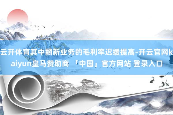 云开体育其中翻新业务的毛利率迟缓提高-开云官网kaiyun皇马赞助商 「中国」官方网站 登录入口