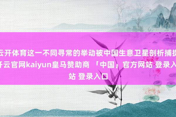 云开体育这一不同寻常的举动被中国生意卫星剖析捕捉-开云官网kaiyun皇马赞助商 「中国」官方网站 登录入口