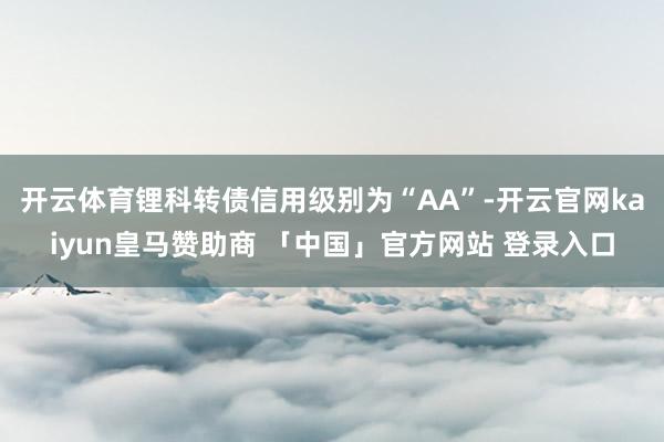 开云体育锂科转债信用级别为“AA”-开云官网kaiyun皇马赞助商 「中国」官方网站 登录入口