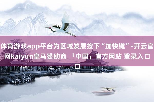 体育游戏app平台为区域发展按下“加快键”-开云官网kaiyun皇马赞助商 「中国」官方网站 登录入口