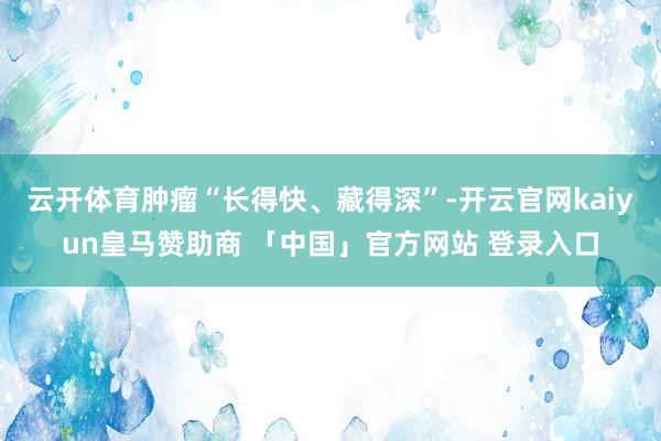 云开体育肿瘤“长得快、藏得深”-开云官网kaiyun皇马赞助商 「中国」官方网站 登录入口