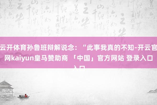 云开体育孙鲁班辩解说念：“此事我真的不知-开云官网kaiyun皇马赞助商 「中国」官方网站 登录入口