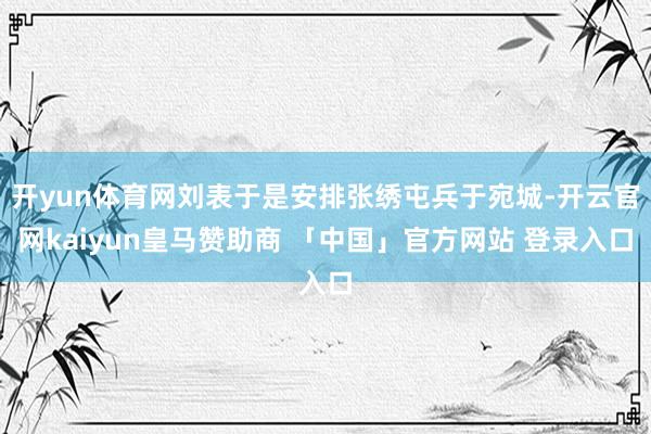 开yun体育网刘表于是安排张绣屯兵于宛城-开云官网kaiyun皇马赞助商 「中国」官方网站 登录入口