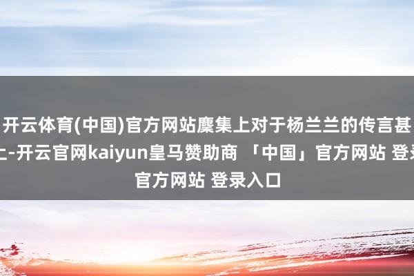开云体育(中国)官方网站麇集上对于杨兰兰的传言甚嚣尘上-开云官网kaiyun皇马赞助商 「中国」官方网站 登录入口