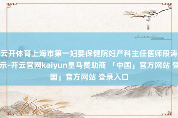 云开体育上海市第一妇婴保健院妇产科主任医师段涛就曾暗示-开云官网kaiyun皇马赞助商 「中国」官方网站 登录入口