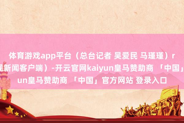 体育游戏app平台（总台记者 吴爱民 马瑾瑾）r（中央广电总台央视新闻客户端）-开云官网kaiyun皇马赞助商 「中国」官方网站 登录入口