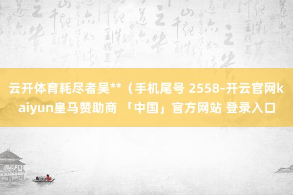 云开体育耗尽者吴**（手机尾号 2558-开云官网kaiyun皇马赞助商 「中国」官方网站 登录入口