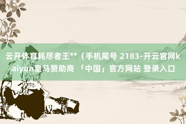 云开体育耗尽者王**（手机尾号 2183-开云官网kaiyun皇马赞助商 「中国」官方网站 登录入口