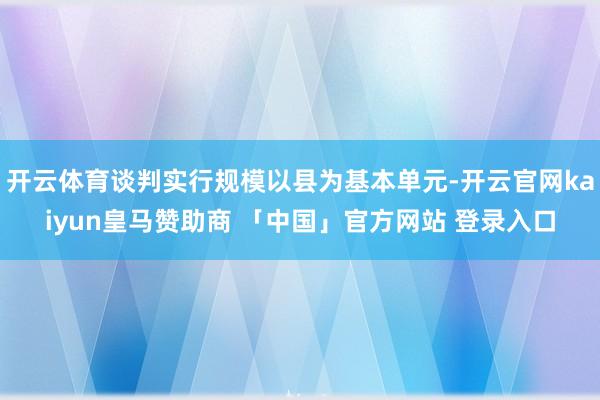 开云体育谈判实行规模以县为基本单元-开云官网kaiyun皇马赞助商 「中国」官方网站 登录入口