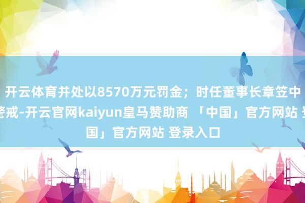 开云体育并处以8570万元罚金；时任董事长章笠中被赐与警戒-开云官网kaiyun皇马赞助商 「中国」官方网站 登录入口