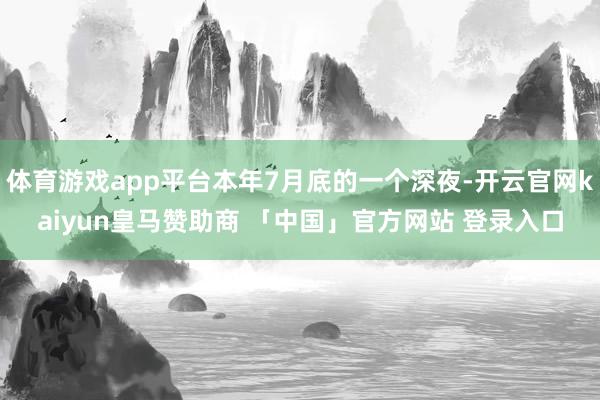 体育游戏app平台本年7月底的一个深夜-开云官网kaiyun皇马赞助商 「中国」官方网站 登录入口