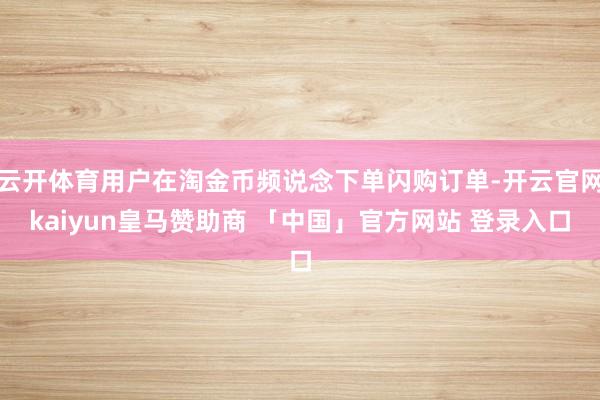 云开体育用户在淘金币频说念下单闪购订单-开云官网kaiyun皇马赞助商 「中国」官方网站 登录入口