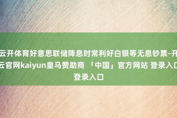 云开体育好意思联储降息时常利好白银等无息钞票-开云官网kaiyun皇马赞助商 「中国」官方网站 登录入口