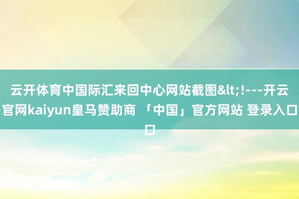 云开体育中国际汇来回中心网站截图<!---开云官网kaiyun皇马赞助商 「中国」官方网站 登录入口