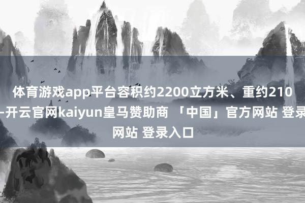 体育游戏app平台容积约2200立方米、重约210公斤-开云官网kaiyun皇马赞助商 「中国」官方网站 登录入口