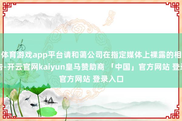体育游戏app平台请和蔼公司在指定媒体上裸露的相关公告-开云官网kaiyun皇马赞助商 「中国」官方网站 登录入口