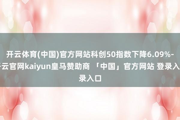 开云体育(中国)官方网站科创50指数下降6.09%-开云官网kaiyun皇马赞助商 「中国」官方网站 登录入口