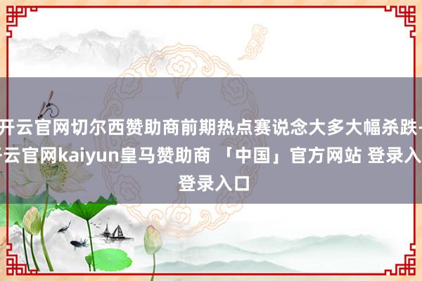 开云官网切尔西赞助商前期热点赛说念大多大幅杀跌-开云官网kaiyun皇马赞助商 「中国」官方网站 登录入口