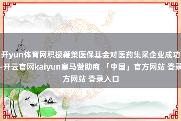 开yun体育网积极鞭策医保基金对医药集采企业成功结算-开云官网kaiyun皇马赞助商 「中国」官方网站 登录入口