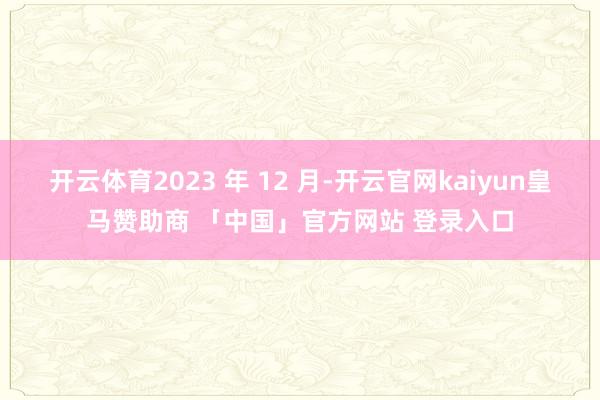 开云体育2023 年 12 月-开云官网kaiyun皇马赞助商 「中国」官方网站 登录入口