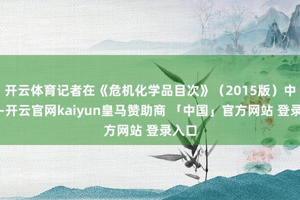 开云体育记者在《危机化学品目次》(2015版)中查到-开云官网kaiyun皇马赞助商 「中国」官方网站 登录入口